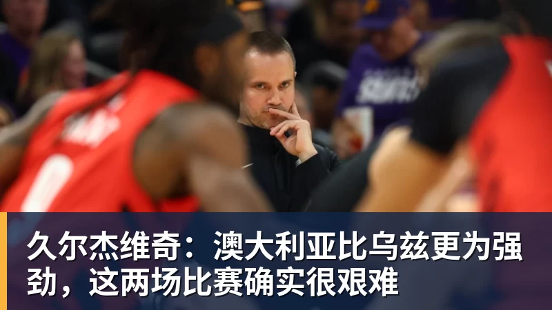 久尔杰维奇：澳大利亚比乌兹更为强劲，这两场比赛确实很艰难