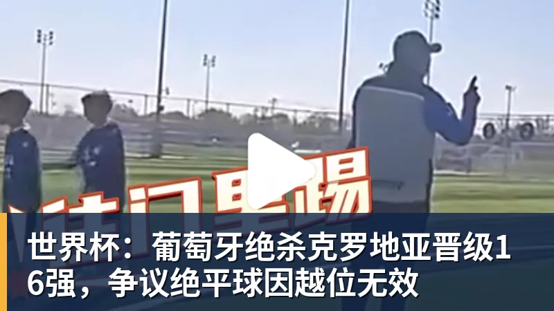 世界杯：葡萄牙绝杀克罗地亚晋级16强，争议绝平球因越位无效