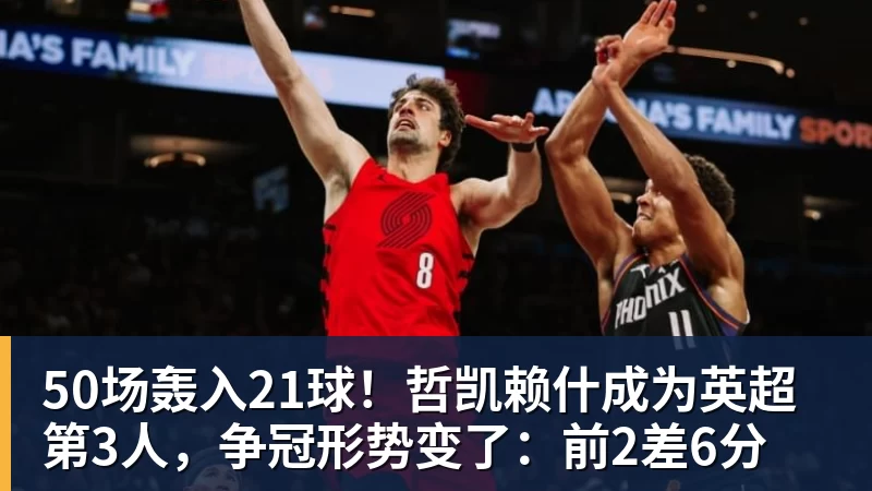 华体会体育50场轰入21球！哲凯赖什成为英超第3人，争冠形势变了：前2差6分