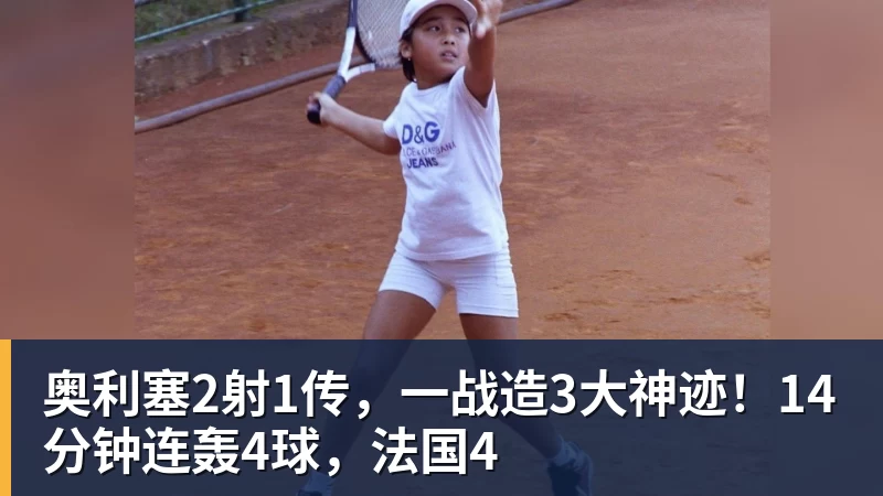 华体会体育奥利塞2射1传，一战造3大神迹！14分钟连轰4球，法国4